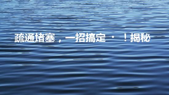 疏通堵塞，一招搞定！揭秘清淤利器，解鎖超強(qiáng)設(shè)備！